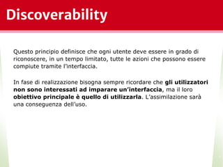 Discoverability
*
Questo principio definisce che ogni utente deve essere in grado di
riconoscere, in un tempo limitato, tutte le azioni che possono essere
compiute tramite l’interfaccia.
In fase di realizzazione bisogna sempre ricordare che gli utilizzatori
non sono interessati ad imparare un’interfaccia, ma il loro
obiettivo principale è quello di utilizzarla. L’assimilazione sarà
una conseguenza dell’uso.
 