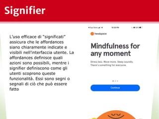 Signifier
*
L’uso efficace di “significati”
assicura che le affordances
siano chiaramente indicate e
visibili nell’interfaccia utente. La
affordances definisce quali
azioni sono possibili, mentre i
signifier definiscono come gli
utenti scoprono queste
funzionalità. Essi sono segni o
segnali di ciò che può essere
fatto
 