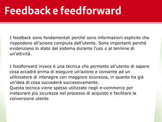 Feedback e feedforward
*
I feedback sono fondamentali perché sono informazioni esplicite che
rispondono all’azione compiuta dall’utente. Sono importanti perché
evidenziano lo stato del sistema durante l’uso o al termine di
un’attività.
I feedforward invece è una tecnica che permette all’utente di sapere
cosa accadrà prima di eseguire un’azione e consente ad un
utilizzatore di interagire con maggiore sicurezza, in quanto ha già
un’idea di cosa succederà successivamente.
Questa tecnica viene spesso utilizzate negli e-commerce per
instaurare più sicurezza nel processo di acquisto e facilitare la
conversione utente
 