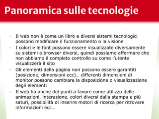 Panoramica sulle tecnologie
• Il web non è come un libro e diversi sistemi tecnologici
possono modificare il funzionamento o la visione
• I colori e le font possono essere visualizzate diversamente
su sistemi e browser diversi, quindi possiamo affermare che
non abbiamo il completo controllo su come l’utente
visualizzerà il sito
• Gli elementi della pagina non possono essere garantiti
(posizione, dimensioni ecc)… differenti dimensioni di
monitor possono cambiare la disposizione o visualizzazione
degli elementi
• Il web ha anche dei punti a favore come utilizzo delle
animazioni, interazione, colori diversi dalla stampa e più
saturi, possibilità di inserire motori di ricerca per ritrovare
informazioni ecc…
*
 