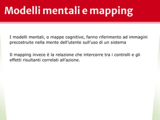 Modelli mentali e mapping
*
I modelli mentali, o mappe cognitive, fanno riferimento ad immagini
precostruite nella mente dell’utente sull’uso di un sistema
Il mapping invece è la relazione che intercorre tra i controlli e gli
effetti risultanti correlati all’azione.
 