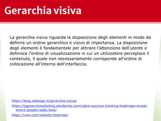 Gerarchia visiva
*
La gerarchia visiva riguarda la disposizione degli elementi in modo da
definire un ordine gerarchico e visivo di importanza. La disposizione
degli elementi è fondamentale per attirare l’attenzione dell’utente e
definisce l’ordine di visualizzazione in cui un utilizzatore percepisce il
contenuto, il quale non necessariamente corrisponde all’ordine di
collocazione all’interno dell’interfaccia.
https://blog.sadesign.it/gerarchia-visiva/
https://pgpneuromarketing.wordpress.com/sabia-que/eye-tracking-heatmaps-reveal-
where-people-really-look/
https://vwo.com/website-heatmap/
 
