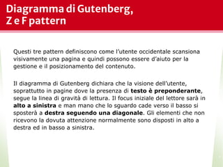 Diagramma di Gutenberg,
Z e F pattern
*
Questi tre pattern definiscono come l’utente occidentale scansiona
visivamente una pagina e quindi possono essere d’aiuto per la
gestione e il posizionamento del contenuto.
Il diagramma di Gutenberg dichiara che la visione dell’utente,
soprattutto in pagine dove la presenza di testo è preponderante,
segue la linea di gravità di lettura. Il focus iniziale del lettore sarà in
alto a sinistra e man mano che lo sguardo cade verso il basso si
sposterà a destra seguendo una diagonale. Gli elementi che non
ricevono la dovuta attenzione normalmente sono disposti in alto a
destra ed in basso a sinistra.
 