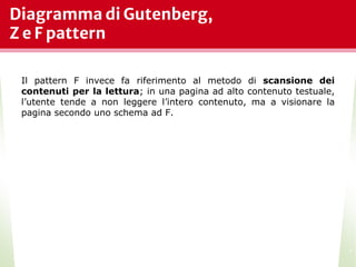 Diagramma di Gutenberg,
Z e F pattern
*
Il pattern F invece fa riferimento al metodo di scansione dei
contenuti per la lettura; in una pagina ad alto contenuto testuale,
l’utente tende a non leggere l’intero contenuto, ma a visionare la
pagina secondo uno schema ad F.
 