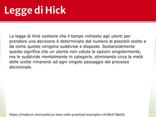 Legge di Hick
*
La legge di Hick sostiene che il tempo richiesto agli utenti per
prendere una decisione è determinato dal numero di possibili scelte e
da come queste vengono suddivise e disposte. Sostanzialmente
questo significa che un utente non valuta le opzioni singolarmente,
ma le suddivide mentalmente in categorie, eliminando circa la metà
delle scelte rimanenti ad ogni singolo passaggio del processo
decisionale.
https://medium.com/swlh/ux-laws-with-practical-examples-c418b4738d20
 