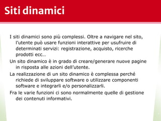 Siti dinamici
I siti dinamici sono più complessi. Oltre a navigare nel sito,
l’utente può usare funzioni interattive per usufruire di
determinati servizi: registrazione, acquisto, ricerche
prodotti ecc…
Un sito dinamico è in grado di creare/generare nuove pagine
in risposta alle azioni dell’utente.
La realizzazione di un sito dinamico è complessa perché
richiede di sviluppare software o utilizzare componenti
software e integrarli e/o personalizzarli.
Fra le varie funzioni ci sono normalmente quelle di gestione
dei contenuti informativi.
*
 
