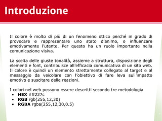 Introduzione
*
Il colore è molto di più di un fenomeno ottico perché in grado di
provocare e rappresentare uno stato d’animo, o influenzare
emotivamente l’utente. Per questo ha un ruolo importante nella
comunicazione visiva.
La scelta delle giuste tonalità, assieme a struttura, disposizione degli
elementi e font, contribuisce all’efficacia comunicativa di un sito web.
Il colore è quindi un elemento strettamente collegato al target e al
messaggio da veicolare con l’obiettivo di fare leva sull’impatto
emotivo e suscitare delle reazioni.
I colori nel web possono essere descritti secondo tre metodologia
• HEX #ff227c
• RGB rgb(255,12,30)
• RGBA rgba(255,12,30,0.5)
 