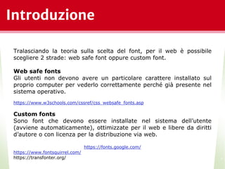 Introduzione
*
Tralasciando la teoria sulla scelta del font, per il web è possibile
scegliere 2 strade: web safe font oppure custom font.
Web safe fonts
Gli utenti non devono avere un particolare carattere installato sul
proprio computer per vederlo correttamente perché già presente nel
sistema operativo.
https://www.w3schools.com/cssref/css_websafe_fonts.asp
Custom fonts
Sono font che devono essere installate nel sistema dell’utente
(avviene automaticamente), ottimizzate per il web e libere da diritti
d’autore o con licenza per la distribuzione via web.
https://fonts.google.com/
https://www.fontsquirrel.com/
https://transfonter.org/
 
