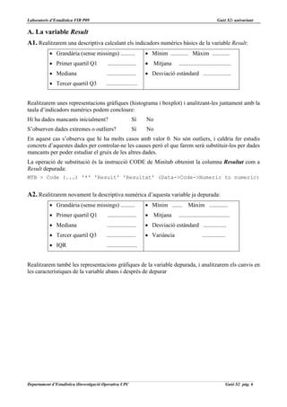 Laboratoris d’Estadística FIB P09                                                                           Guió S2: univariant

A. La variable Result
A1. Realitzarem una descriptiva calculant els indicadors numèrics bàsics de la variable Result:
           • Grandària (sense missings) ..........                • Mínim ............ Màxim ............
           • Primer quartil Q1            ....................    • Mitjana       ....................................
           • Mediana                      ....................    • Desviació estàndard ...................
           • Tercer quartil Q3            .....................


Realitzarem unes representacions gràfiques (histograma i boxplot) i analitzant-les juntament amb la
taula d’indicadors numèrics podem concloure:
Hi ha dades mancants inicialment?                          Sí     No
S’observen dades extremes o outliers?                      Sí     No
En aquest cas s’observa que hi ha molts casos amb valor 0. No són outliers, i caldria fer estudis
concrets d’aquestes dades per controlar-ne les causes però el que farem serà substituir-los per dades
mancants per poder estudiar el gruix de les altres dades.
La operació de substitució és la instrucció CODE de Minitab obtenint la columna Resultat com a
Result depurada:
MTB > Code (...) '*' 'Result' 'Resultat' (Data->Code->Numeric to numeric)


A2. Realitzarem novament la descriptiva numèrica d’aquesta variable ja depurada:
           • Grandària (sense missings) ..........                • Mínim ....... Màxim .............
           • Primer quartil Q1            ....................    • Mitjana       ...................................
           • Mediana                      ....................    • Desviació estàndard ................
           • Tercer quartil Q3            ....................    • Variància                     ................
           • IQR                          .....................


Realitzarem també les representacions gràfiques de la variable depurada, i analitzarem els canvis en
les característiques de la variable abans i després de depurar




Departament d’Estadística iIinvestigació Operativa UPC                                                               Guió S2 pàg. 6
 