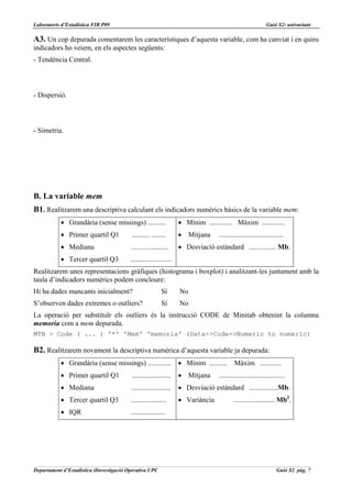 Laboratoris d’Estadística FIB P09                                                                            Guió S2: univariant

A3. Un cop depurada comentarem les característiques d’aquesta variable, com ha canviat i en quins
indicadors ho veiem, en els aspectes següents:
- Tendència Central.



- Dispersió.



- Simetria.




B. La variable mem
B1. Realitzarem una descriptiva calculant els indicadors numèrics bàsics de la variable mem:
           • Grandària (sense missings) ..........                  • Mínim ............. Màxim .............
           • Primer quartil Q1            .......... ........       • Mitjana      ....................................
           • Mediana                      .....................     • Desviació estàndard ............... Mb.
           • Tercer quartil Q3            .......................
Realitzarem unes representacions gràfiques (histograma i boxplot) i analitzant-les juntament amb la
taula d’indicadors numèrics podem concloure:
Hi ha dades mancants inicialment?                          Sí       No
S’observen dades extremes o outliers?                      Sí       No
La operació per substituïr els outliers és la instrucció CODE de Minitab obtenint la columna
memoria com a mem depurada.
MTB > Code ( ... ) '*' 'Mem' 'memoria' (Data->Code->Numeric to numeric)

B2. Realitzarem novament la descriptiva numèrica d’aquesta variable ja depurada:
           • Grandària (sense missings) .............               • Mínim .......... Màxim ............
           • Primer quartil Q1            ......................    • Mitjana      .....................................
           • Mediana                      ......................    • Desviació estàndard ................Mb.
           • Tercer quartil Q3            ....................      • Variància            ....................... Mb2.
           • IQR                          ...................




Departament d’Estadística iIinvestigació Operativa UPC                                                             Guió S2 pàg. 7
 