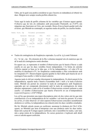 Laboratoris d’Estadística FIB P09                                                Guió i exercicis S4: bivariant



    l'altre, per la qual cosa podria considerar-se que s'incorre en redundància al obtenir les
    dues. Malgrat això sempre resulta profitós obtenir-les.


    Veieu aquí la taula de perfils columna de les variables que il.lustren aquest apartat.
    S’observa que de tots els ordinadors amb processador PentiumII, un 27,87% són
    màquines que funcionen en Unix, per exemple. Hores d’ara ja haurà quedat molt clar
    al lector, que Minitab no contempla, en aquestes taules de perfils, les caselles buides.

Rows: Sist. Op            Columns: procesador

             Celeron      Pentium           PII         PIII    PPro      All

 NT         60,00    16,28               72,13       97,56       6,25    57,31
 UnixWare   40,00    83,72               27,87         --       93,75    42,11
 W2000        --       --                  --         2,44        --      0,58
 All       100,00   100,00              100,00      100,00     100,00   100,00
  Cell Contents --
                  % of Col




•   Taules de contingències de freqüències esperades. La cel·la (i,j) conté l'element
    n'ij =n ×p⋅ j ×pi⋅ Els elements de la fila i columna marginal són els mateixos que els
    de la taula de contingències totals absoluta.
    En aquest cas, es representa el nombre d’observacions que hi hauria d’haver a cada
    casella en cas que les dues variables fossin independents. I la forma de calcular
    l’efectiu esperat es basa en la idea que, si hi ha independència, i el valor d’X no
    modifica la distribució d’Y, les freqüències condicionades a files coincideixen amb
    les marginals d’Y. Desenvolupant aquesta igualtat és fàcil aïllar quin hauria de ser el
    contingut d’una casella i s’obté la relació anterior.
    Aquesta taula és útil per estudiar directament la independència. Si efectivament hi ha
    independència, aquesta taula s’hauria d’assemblar molt i molt a la taula d’efectius
    totals. Minitab ens permet de construir la taula de contingències amb freqüències
    esperades per ser comparada directament amb la taula de contingències de totals
    absoluts superposant a cada cel·la el nombre d’observacions existent realment a cada
    casella i el nombre d’observacions que hauria d’haver-hi en cas d’independència
    (expected frequency o EXP FREQ).
    Les cel·les que presenten una major discrepància entre els dos valors són les que més
    contribueixen a la no independència de les variables i cal tenir-les present. Si a totes
    les cel·les, el valor observat i el valor esperat d’observacions coincideix raonablement
    aleshores es verifica, la independència (no relació) entre les dues variables estudiades.
    De fet, Minitab calcula encara un coeficient, anomenat la distància de Chi-2 (Chi-
    square, en Minitab) que hem d’interpretar com una distància entre les dues taules.
    Quan més a prop de 0 estigui aquest coeficient, més s’assemblen les taules, i per tant,
    més a prop estem de la independència. En cursos posteriors s’explicarà amb detall
    com es calcula aquest coeficient.




Deartament d’Estadística i Investigació Operativa UPC                                        Guió S4 pàg. 12
 