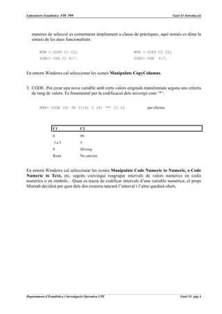 Laboratoris Estadística FIB P09                                                 Guió S1 Introducció




   maneres de selecció es comentaran àmpliament a classe de pràctiques, aquí només es dóna la
   sintaxi de les dues funcionalitats:

         MTB > COPY C1 C2;                                 MTB > COPY C1 C2;
         SUBC> USE C1 4:7.                                 SUBC> USE     4:7.



En entorn Windows cal seleccionar les icones Manipulate CopyColumns.


3. CODE. Pot crear una nova variable amb certs valors originals transformats segons uns criteris
   de rang de valors. És fonamental per la codificació dels missings com ‘*’:


         MTB> CODE (0) 99 (3:5) 3 (9) ‘*’ C1 C2                   que efectua




                  C1                 C2
                  0                  99
                  3a5                3
                  9                  Missing
                  Resta              No canvien


En entorn Windows cal seleccionar les icones Manipulate Code Numeric to Numeric, o Code
Numeric to Text, etc, segons convingui reagrupar intervals de valors numerics en codis
numèrics o en símbols... Quan es tracta de codificar intervals d’una variable numèrica, el propi
Minitab decidirà per quin dels dos extrems tancarà l’interval i l’altre quedarà obert.




Departament d’Estadística i Investigació Operativa UPC                               Guió S1 pàg 4
 