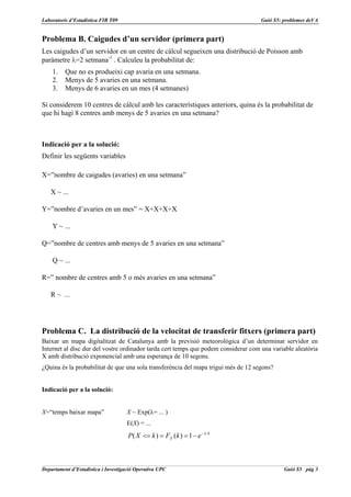 Laboratoris d’Estadística FIB T09                                                   Guió S5: problemes deVA


Problema B. Caigudes d’un servidor (primera part)
Les caigudes d’un servidor en un centre de càlcul segueixen una distribució de Poisson amb
paràmetre λ=2 setmana-1 . Calculeu la probabilitat de:
    1.    Que no es produeixi cap avaria en una setmana.
    2.    Menys de 5 avaries en una setmana.
    3.    Menys de 6 avaries en un mes (4 setmanes)

Si considerem 10 centres de càlcul amb les característiques anteriors, quina és la probabilitat de
que hi hagi 8 centres amb menys de 5 avaries en una setmana?



Indicació per a la solució:
Definir les següents variables

X=”nombre de caigudes (avaries) en una setmana”

   X ~ ...

Y=”nombre d’avaries en un mes” = X+X+X+X

    Y ~ ...

Q=”nombre de centres amb menys de 5 avaries en una setmana”

    Q ~ ...

R=” nombre de centres amb 5 o més avaries en una setmana”

   R ~ ...




Problema C. La distribució de la velocitat de transferir fitxers (primera part)
Baixar un mapa digitalitzat de Catalunya amb la previsió meteorològica d’un determinat servidor en
Internet al disc dur del vostre ordinador tarda cert temps que podem considerar com una variable aleatòria
X amb distribució exponencial amb una esperança de 10 segons.
¿Quina és la probabilitat de que una sola transferència del mapa trigui més de 12 segons?


Indicació per a la solució:


X=“temps baixar mapa”                X ~ Exp(λ= ... )
                                     E(X) = ...
                                     P ( X <= k ) = FX (k ) = 1 − e − λ ·k



Departament d’Estadística i Investigació Operativa UPC                                       Guió S5 pàg 3
 