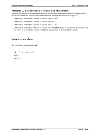 Laboratoris d’Estadística FIB T09                                                   Guió S5: problemes deVA


Problema D. La distribució del resultat d’un “benchmark”
Suposem que el resultat obtingut per un ordinador de determinada marca i determinada configuració en
una prova “benchmark” segueix una distribució normal amb mitjana 30 i desviació típica 7.
1. ¿Quina és la probabilitat d’obtenir un resultat superior a 30?
2. ¿Quina és la probabilitat d’obtenir un resultat inferior a 23?
3. ¿Quina és la probabilitat d’obtenir un resultat entre 16 i 44?
4. ¿Quina és la probabilitat d’obtenir un resultat entre 20 i 35? Calcular el resultat amb 4 decimals usant
   les taules de la distribució normal, i també amb més exactitut (6 decimals) amb Minitab.




Indicació per a la solució:


X=“resultat en prova benchmark”


    X ~ N ( µ = ... , σ = ... )
   E(X) = ...
   V(X) = ...




Departament d’Estadística i Investigació Operativa UPC                                       Guió S5 pàg 4
 