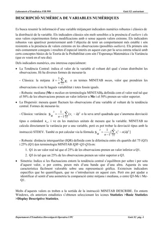 Laboratoris d’Estadística FIB P09                                                    Guió S2: univariant

DESCRIPCIÓ NUMÈRICA DE VARIABLES NUMÈRIQUES

Es busca resumir la informació d’una variable mitjançant indicadors numèrics robustos i clàssics de
la distribució de la variable. Els indicadors clàssics són molt sensibles a la presència d’outliers i els
seus valors experimenten fortes modificacions amb o sense aquests valors extrems. Els indicadors
robustos van aparèixer posteriorment amb l’objectiu de tenir un comportament més estable i són
resistents a la presència de valors extrems en les observacions (possibles outliers). Els primers són
més comunment coneguts i resulten d’especial interès en aquest curs per la seva estreta relació amb
certs conceptes bàsics de la Teoria de la Probabilitat com són l’Esperança Matemàtica i la Variància
(que es veurà en el seu dia).
Dels indicadors numèrics, ens interessa especialment:
• La Tendència Central: indica el valor de la variable al voltant del qual s’estan distribuïnt les
  observacions. Hi ha diverses formes de mesurar-la
                                 1 n
    - Clàssica: la mitjana x =     ∑ o en termes MINITAB mean, valor que prendrien les
                                 n i =1 xi
    observacions si no hi hagués variabilitat i totes fossin iguals.
    - Robusta: mediana (Me o median en terminologia MINITAB), definida com el valor real tal que
    el 50% de les observacions prenen un valor inferior a Me i el 50% prenen un valor superior.
• La Dispersió: mesura quant fluctuen les observacions d’una variable al voltant de la tendència
  central. Formes de mesurar-la:
                                   1 n
                                    2
    - Clàssica: variància      sx     ∑ ( xi − x)2 o la seva arrel quadrada que s’anomena desviació
                                        =
                                 n − 1 i =1
    tipus o estàndard s x , i ve en les mateixes unitats de mesura que la variable. MINITAB no
    calcula directament la variància per a una variable, però es pot trobar la desviació tipus amb la
                                                                             n
                                                                 2     1
    instrucció STDEV. També es pot calcular via la fórmula s =            [∑ xi2 − n( x) 2 ]
                                                               x     n − 1 i =1
    - Robusta: distància interquartilar (IQR) definida com la diferència entre els quartils del 75 (Q3)
    i 25% (Q1) (en terminologia MINITAB IQR=Q3-Q1) on:
         1. Q1 és un valor real tal que el 25% de les observacions prenen un valor inferior a Q1.
         2. Q3 és tal que un 25% de les observacions prenen un valor superior a Q3.
•   Simetria: Indica si les fluctuacions entorn la tendència central s’equilibren per sobre i per sota
    d’aquest valor, o per contra, pesen més d’una banda que d’una altra. Aquesta és una
    característica fàcilment valorable sobre una representació gràfica. Existeixen indicadors
    específics que ho quantifiquen, que no s’introdueixen en aquest curs. Però ens pot ajudar a
    identificar el sentit d’una asimetria la comparació entre mitjana i mediana, o entre Q3-Me i Me-
    Q1.


Molts d’aquests valors es troben a la sortida de la instrucció MINITAB DESCRIBE. En entorn
Windows, els anteriors estadístics s’obtenen seleccionant les icones Statistics >Basic Statistics
>Display Descriptive Statistics.




Departament d’Estadística iIinvestigació Operativa UPC                                   Guió S2 pàg. 4
 
