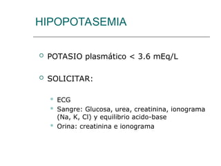 HIPOPOTASEMIA
 POTASIO plasmático < 3.6 mEq/L
 SOLICITAR:
 ECG
 Sangre: Glucosa, urea, creatinina, ionograma
(Na, K, Cl) y equilibrio acido-base
 Orina: creatinina e ionograma
 