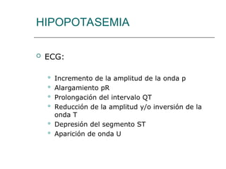 HIPOPOTASEMIA
 ECG:
 Incremento de la amplitud de la onda p
 Alargamiento pR
 Prolongación del intervalo QT
 Reducción de la amplitud y/o inversión de la
onda T
 Depresión del segmento ST
 Aparición de onda U
 