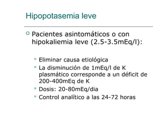 Hipopotasemia leve
 Pacientes asintomáticos o con
hipokaliemia leve (2.5-3.5mEq/l):
 Eliminar causa etiológica
 La disminución de 1mEq/l de K
plasmático corresponde a un déficit de
200-400mEq de K
 Dosis: 20-80mEq/dia
 Control analítico a las 24-72 horas
 