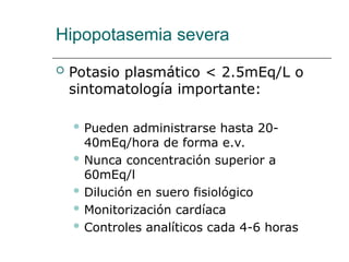 Hipopotasemia severa
 Potasio plasmático < 2.5mEq/L o
sintomatología importante:
 Pueden administrarse hasta 20-
40mEq/hora de forma e.v.
 Nunca concentración superior a
60mEq/l
 Dilución en suero fisiológico
 Monitorización cardíaca
 Controles analíticos cada 4-6 horas
 