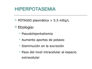 HIPERPOTASEMIA
 POTASIO plasmático > 5.5 mEq/L
 Etiología:
 Pseudohiperkaliemia
 Aumento aportes de potasio
 Disminución en la excreción
 Paso del nivel intracelular al espacio
extracelular
 
