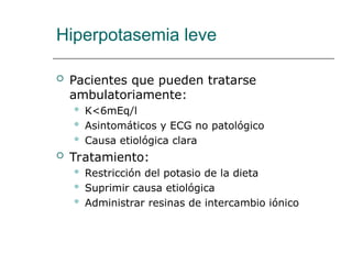 Hiperpotasemia leve
 Pacientes que pueden tratarse
ambulatoriamente:
 K<6mEq/l
 Asintomáticos y ECG no patológico
 Causa etiológica clara
 Tratamiento:
 Restricción del potasio de la dieta
 Suprimir causa etiológica
 Administrar resinas de intercambio iónico
 