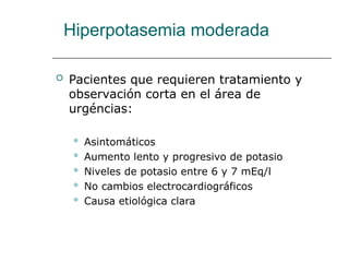 Hiperpotasemia moderada
 Pacientes que requieren tratamiento y
observación corta en el área de
urgéncias:
 Asintomáticos
 Aumento lento y progresivo de potasio
 Niveles de potasio entre 6 y 7 mEq/l
 No cambios electrocardiográficos
 Causa etiológica clara
 