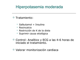 Hiperpotasemia moderada
 Tratamiento:
 Salbutamol + Insulina
 Resincalcio
 Restricción de K de la dieta
 Suprimir causa etiológica
 Control: Analítico y ECG a las 4-6 horas de
iniciado el tratamiento.
 Valorar monitorización cardiaca
 