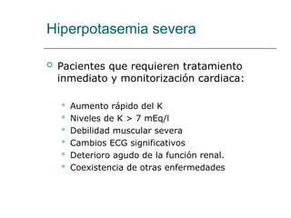 Hiperpotasemia severa
 Pacientes que requieren tratamiento
inmediato y monitorización cardiaca:
 Aumento rápido del K
 Niveles de K > 7 mEq/l
 Debilidad muscular severa
 Cambios ECG significativos
 Deterioro agudo de la función renal.
 Coexistencia de otras enfermedades
 