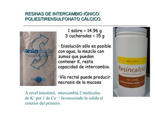 RESINAS DE INTERCAMBIO IÓNICO:
RESINAS DE INTERCAMBIO IÓNICO:
POLIESTIRENSULFONATO CÁLCICO.
POLIESTIRENSULFONATO CÁLCICO.
1 sobre = 14.96 g
1 sobre = 14.96 g
3 cucharadas = 15 g
3 cucharadas = 15 g
• Disolución sólo es posible
Disolución sólo es posible
con agua, la mezcla con
con agua, la mezcla con
zumos que puedan
zumos que puedan
contener K, resta
contener K, resta
capacidad de intercambio.
capacidad de intercambio.
•Vía rectal puede producir
Vía rectal puede producir
necrosis de la mucosa
necrosis de la mucosa
A nivel intestinal, intercambia 2 moléculas
de K+
por 1 de Ca ++
favoreciendo la salida al
exterior del primero.
 