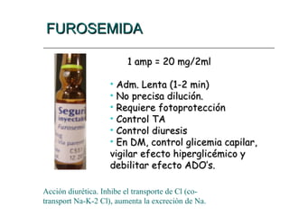 FUROSEMIDA
FUROSEMIDA
1 amp = 20 mg/2ml
1 amp = 20 mg/2ml
• Adm. Lenta (1-2 min)
Adm. Lenta (1-2 min)
• No precisa dilución.
No precisa dilución.
• Requiere fotoprotección
Requiere fotoprotección
• Control TA
Control TA
• Control diuresis
Control diuresis
• En DM, control glicemia capilar,
En DM, control glicemia capilar,
vigilar efecto hiperglicémico y
vigilar efecto hiperglicémico y
debilitar efecto ADO’s.
debilitar efecto ADO’s.
Acción diurética. Inhibe el transporte de Cl (co-
transport Na-K-2 Cl), aumenta la excreción de Na.
 