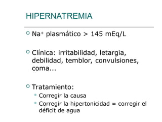 HIPERNATREMIA
 Na+
plasmático > 145 mEq/L
 Clínica: irritabilidad, letargia,
debilidad, temblor, convulsiones,
coma...
 Tratamiento:
 Corregir la causa
 Corregir la hipertonicidad = corregir el
déficit de agua
 