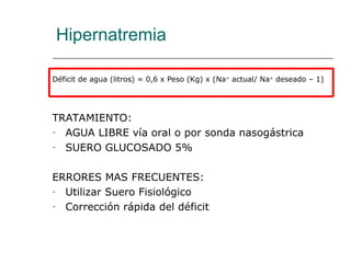 Hipernatremia
Déficit de agua (litros) = 0,6 x Peso (Kg) x (Na+
actual/ Na+
deseado – 1)
TRATAMIENTO:
- AGUA LIBRE vía oral o por sonda nasogástrica
- SUERO GLUCOSADO 5%
ERRORES MAS FRECUENTES:
- Utilizar Suero Fisiológico
- Corrección rápida del déficit
 