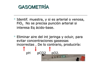 GASOMETRÍA
GASOMETRÍA
 Identif. muestra, y si es arterial o venosa,
Identif. muestra, y si es arterial o venosa,
FiO
FiO2.
2. No se precisa punción arterial si
No se precisa punción arterial si
interesa
interesa Eq ácido-base.
Eq ácido-base.
 Eliminar aire del int
Eliminar aire del int jeringa
jeringa y ocluir, para
y ocluir, para
evitar concentraciones gaseosas
evitar concentraciones gaseosas
incorrectas . De lo contrario, produciría:
incorrectas . De lo contrario, produciría:
pH p
pCO2 pO2.
 