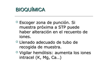 BIOQUÍMICA
BIOQUÍMICA
 Escoger zona de punción. Si
Escoger zona de punción. Si
muestra próxima a STP puede
muestra próxima a STP puede
haber alteración en el recuento de
haber alteración en el recuento de
iones.
iones.
 Llenado adecuado de tubo de
Llenado adecuado de tubo de
recogida de muestra.
recogida de muestra.
 Vigilar hemólisis: aumenta los iones
Vigilar hemólisis: aumenta los iones
intracel (K, Mg, Ca…)
intracel (K, Mg, Ca…)
 