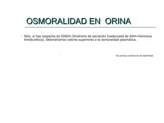 OSMORALIDAD EN ORINA
OSMORALIDAD EN ORINA
• Sólo, si hay sospecha de SIADH (Síndrome de secreción Inadecuada de ADH=Hormona
Antidiurética). Obtendríamos valores superiores a la osmoralidad plasmática.
• No precisa condiciones de esterilidad.
 