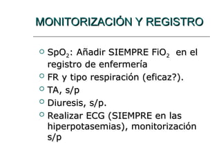 MONITORIZACIÓN Y REGISTRO
MONITORIZACIÓN Y REGISTRO
 SpO
SpO2
2: Añadir SIEMPRE FiO
: Añadir SIEMPRE FiO2
2 en el
en el
registro de enfermería
registro de enfermería
 FR y tipo respiración (eficaz?).
FR y tipo respiración (eficaz?).
 TA, s/p
TA, s/p
 Diuresis, s/p.
Diuresis, s/p.
 Realizar ECG (SIEMPRE en las
Realizar ECG (SIEMPRE en las
hiperpotasemias), monitorización
hiperpotasemias), monitorización
s/p
s/p
 