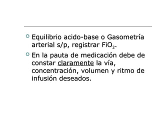  Equilibrio acido-base o Gasometría
Equilibrio acido-base o Gasometría
arterial s/p, registrar FiO
arterial s/p, registrar FiO2
2.
.
 En la pauta de medicación debe de
En la pauta de medicación debe de
constar
constar claramente
claramente la vía,
la vía,
concentración, volumen y ritmo de
concentración, volumen y ritmo de
infusión deseados.
infusión deseados.
 
