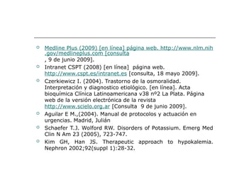  Medline Plus (2009) [en línea] página web. http://www.nlm.nih
.gov/medlineplus.com [consulta
, 9 de junio 2009].
 Intranet CSPT (2008) [en línea] página web.
http://www.cspt.es/intranet.es [consulta, 18 mayo 2009].
 Czerkiewicz I. (2004). Trastorno de la osmoralidad.
Interpretación y diagnostico etiológico. [en línea]. Acta
bioquímica Clínica Latinoamericana v38 nº2 La Plata. Página
web de la versión electrónica de la revista
http://www.scielo.org.ar [Consulta 9 de junio 2009].
 Aguilar E M.,(2004). Manual de protocolos y actuación en
urgencias. Madrid, Julián
 Schaefer T.J. Wolford RW. Disorders of Potassium. Emerg Med
Clin N Am 23 (2005), 723-747.
 Kim GH, Han JS. Therapeutic approach to hypokalemia.
Nephron 2002;92(suppl 1):28-32.
 