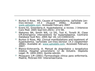  Burton D Rose, MD. Causes of hyperkalemia. UpToDate (on-
line).Version 14.3 (August 2006). Available at:
www.uptodate.com. Accessed February 2007
 Evans KJ, Greenberg A. Hyperkalemia: a review. J Intensive
Care Med. 2005 Sep-Oct;20(5): 272-90.
 Mahoney BA, Smith WA, Lo DS, Tsoi K, Tonelli M, Clase
CM.Emergency interventions for hyperkalaemia. Cochrane
Database Syst Rev. 2005 Apr 18; (2):CD003235.
 Burton D Rose, MD. Clinical manifestations and treatment of
hyperkalemia. UpToDate (on-line).Version 14.3 (September
2006). Available at: www.uptodate.com. Accessed February
2007.
 Blanco-Echevarría, A. Manual de diagnóstico y terapéutica
médica. Hospital universitario 12 de Octubre. Depósito
Legal: M. 1854-2003. Quinta edición.
 Mosquera J.M (2001) Farmacología clínica para enfermería.
Madrid, McGraw-Hill- Interamaericana.
 