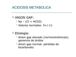 ACIDOSIS METABOLICA
 ANION GAP:
 Na – (Cl + HCO3)
 Valores normales: 5+/-11
 Etiología:
 Anion gap elevado (normoclorémicas):
ganancia de ácidos
 Anion gap normal: pérdidas de
bicarbonato
 