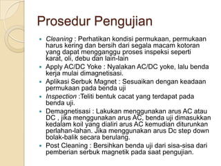 Prosedur Pengujian
   Cleaning : Perhatikan kondisi permukaan, permukaan
    harus kering dan bersih dari segala macam kotoran
    yang dapat mengganggu proses inspeksi seperti
    karat, oli, debu dan lain-lain
   Apply AC/DC Yoke : Nyalakan AC/DC yoke, lalu benda
    kerja mulai dimagnetisasi.
   Aplikasi Serbuk Magnet : Sesuaikan dengan keadaan
    permukaan pada benda uji
   Inspection :Teliti bentuk cacat yang terdapat pada
    benda uji.
   Demagnetisasi : Lakukan menggunakan arus AC atau
    DC , jika menggunakan arus AC, benda uji dimasukkan
    kedalam koil yang dialiri arus AC kemudian diturunkan
    perlahan-lahan. Jika menggunakan arus Dc step down
    bolak-balik secara berulang.
   Post Cleaning : Bersihkan benda uji dari sisa-sisa dari
    pemberian serbuk magnetik pada saat pengujian.
 