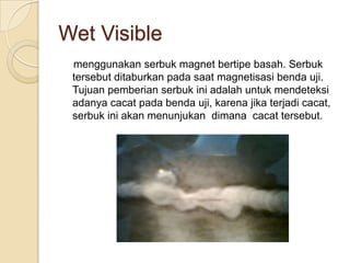 Wet Visible
 menggunakan serbuk magnet bertipe basah. Serbuk
 tersebut ditaburkan pada saat magnetisasi benda uji.
 Tujuan pemberian serbuk ini adalah untuk mendeteksi
 adanya cacat pada benda uji, karena jika terjadi cacat,
 serbuk ini akan menunjukan dimana cacat tersebut.
 