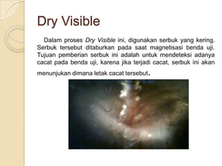 Dry Visible
  Dalam proses Dry Visible ini, digunakan serbuk yang kering.
Serbuk tersebut ditaburkan pada saat magnetisasi benda uji.
Tujuan pemberian serbuk ini adalah untuk mendeteksi adanya
cacat pada benda uji, karena jika terjadi cacat, serbuk ini akan
menunjukan dimana letak cacat tersebut.
 