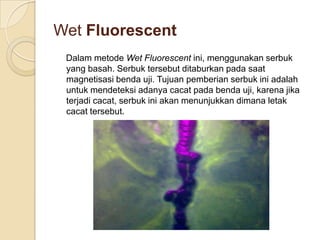 Wet Fluorescent
 Dalam metode Wet Fluorescent ini, menggunakan serbuk
 yang basah. Serbuk tersebut ditaburkan pada saat
 magnetisasi benda uji. Tujuan pemberian serbuk ini adalah
 untuk mendeteksi adanya cacat pada benda uji, karena jika
 terjadi cacat, serbuk ini akan menunjukkan dimana letak
 cacat tersebut.
 