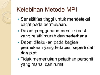 Kelebihan Metode MPI
 Sensititifas tinggi untuk mendeteksi
  cacat pada permukaan.
 Dalam penggunaan memiliki cost
  yang relatif murah dan sederhana.
 Dapat dilakukan pada bagian
  permukaan yang terlapisi, seperti cat
  dan plat.
 Tidak memerlukan pelatihan personil
  yang mahal dan rumit.
 