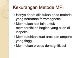 Kekurangan Metode MPI
 Hanya dapat dilakukan pada material
  yang berbahan ferromagnetic
 Memrlukan alat lain untuk
  membersihkan bagian yang akan di
  inspeksi
 Membutuhkan kuat arus dan ampere
  yang tinggi
 Memrlukan proses demagnitisasi
 
