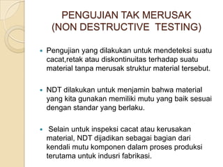 PENGUJIAN TAK MERUSAK
     (NON DESTRUCTIVE TESTING)

   Pengujian yang dilakukan untuk mendeteksi suatu
    cacat,retak atau diskontinuitas terhadap suatu
    material tanpa merusak struktur material tersebut.

   NDT dilakukan untuk menjamin bahwa material
    yang kita gunakan memiliki mutu yang baik sesuai
    dengan standar yang berlaku.

    Selain untuk inspeksi cacat atau kerusakan
    material, NDT dijadikan sebagai bagian dari
    kendali mutu komponen dalam proses produksi
    terutama untuk indusri fabrikasi.
 