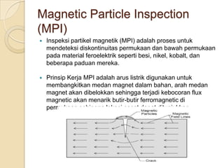 Magnetic Particle Inspection
(MPI)
   Inspeksi partikel magnetik (MPI) adalah proses untuk
    mendeteksi diskontinuitas permukaan dan bawah permukaan
    pada material feroelektrik seperti besi, nikel, kobalt, dan
    beberapa paduan mereka.

   Prinsip Kerja MPI adalah arus listrik digunakan untuk
    membangkitkan medan magnet dalam bahan, arah medan
    magnet akan dibelokkan sehingga terjadi kebocoran flux
    magnetic akan menarik butir-butir ferromagnetic di
    permukaan sehingga lokasi cacat dapat ditunjukkan.
 