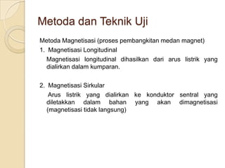 Metoda dan Teknik Uji
Metoda Magnetisasi (proses pembangkitan medan magnet)
1. Magnetisasi Longitudinal
  Magnetisasi longitudinal dihasilkan dari arus listrik yang
   dialirkan dalam kumparan.

2. Magnetisasi Sirkular
    Arus listrik yang dialirkan ke konduktor sentral yang
   diletakkan dalam bahan yang akan dimagnetisasi
   (magnetisasi tidak langsung)
 
