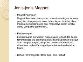 Jenis-jenis Magnet
   Magnet Permanen
    Magnet Permanen merupakan bahan-bahan logam tertentu
    yang jika dimagnetisasi maka bahan logam tersebut akan
    mampu mempertahankan sifat magnetnya dalam jangka
    waktu yang lama (permanen).

   Elektromagnet
    Elektromagnet merupakan magnet yang terbuat dari bahan
    ferromagnetic jika dialirkan arus listrik maka bahan tersebut
    akan menjadi magnet, tetapi jika pemberian arus listrik
    dihentikan, maka sifat magnet pada bahan tersebut akan
    hilang.

   Bahan Ferromagnetic : Besi, baja, nikel, cobalt.
 
